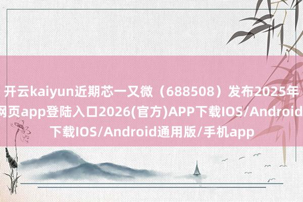 开云kaiyun近期芯一又微（688508）发布2025年中报-kai云体育网页app登陆入口2026(官方)APP下载IOS/Android通用版/手机app
