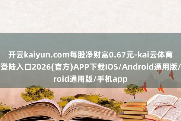 开云kaiyun.com每股净财富0.67元-kai云体育网页app登陆入口2026(官方)APP下载IOS/Android通用版/手机app