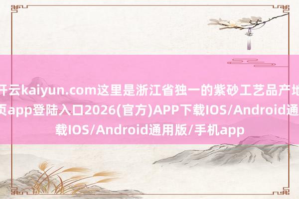 开云kaiyun.com这里是浙江省独一的紫砂工艺品产地-kai云体育网页app登陆入口2026(官方)APP下载IOS/Android通用版/手机app