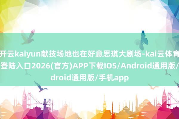 开云kaiyun献技场地也在好意思琪大剧场-kai云体育网页app登陆入口2026(官方)APP下载IOS/Android通用版/手机app