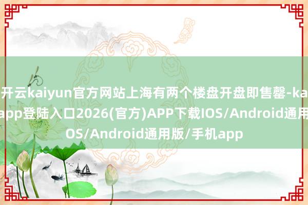 开云kaiyun官方网站上海有两个楼盘开盘即售罄-kai云体育网页app登陆入口2026(官方)APP下载IOS/Android通用版/手机app