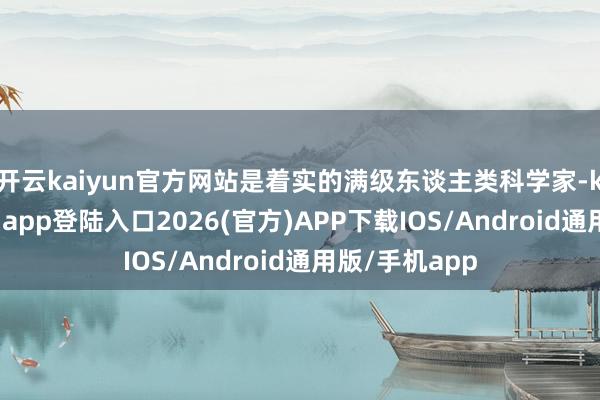 开云kaiyun官方网站是着实的满级东谈主类科学家-kai云体育网页app登陆入口2026(官方)APP下载IOS/Android通用版/手机app