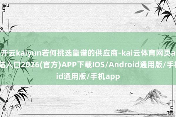 开云kaiyun若何挑选靠谱的供应商-kai云体育网页app登陆入口2026(官方)APP下载IOS/Android通用版/手机app