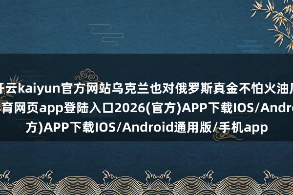 开云kaiyun官方网站乌克兰也对俄罗斯真金不怕火油厂履行了打击-kai云体育网页app登陆入口2026(官方)APP下载IOS/Android通用版/手机app