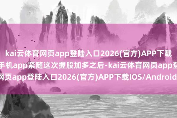 kai云体育网页app登陆入口2026(官方)APP下载IOS/Android通用版/手机app紧随这次握股加多之后-kai云体育网页app登陆入口2026(官方)APP下载IOS/Android通用