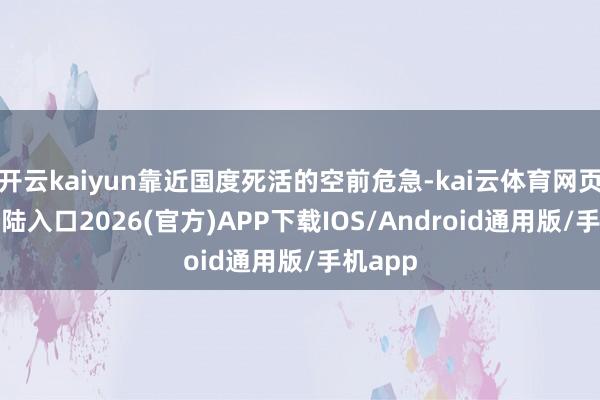 开云kaiyun靠近国度死活的空前危急-kai云体育网页app登陆入口2026(官方)APP下载IOS/Android通用版/手机app