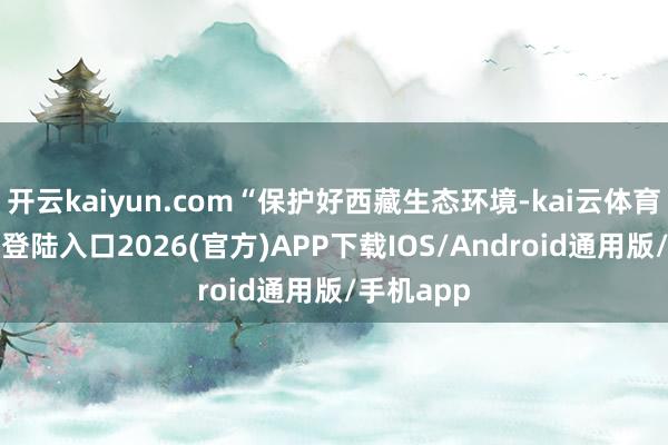 开云kaiyun.com“保护好西藏生态环境-kai云体育网页app登陆入口2026(官方)APP下载IOS/Android通用版/手机app