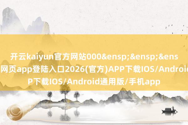 开云kaiyun官方网站000&ensp;&ensp;&ensp;131-kai云体育网页app登陆入口2026(官方)APP下载IOS/Android通用版/手机app