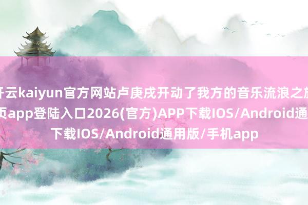 开云kaiyun官方网站卢庚戌开动了我方的音乐流浪之旅-kai云体育网页app登陆入口2026(官方)APP下载IOS/Android通用版/手机app