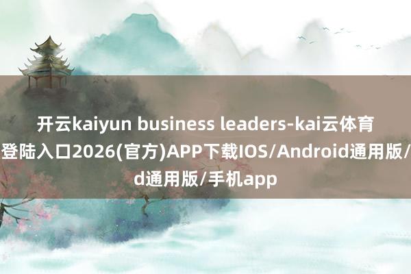 开云kaiyun business leaders-kai云体育网页app登陆入口2026(官方)APP下载IOS/Android通用版/手机app