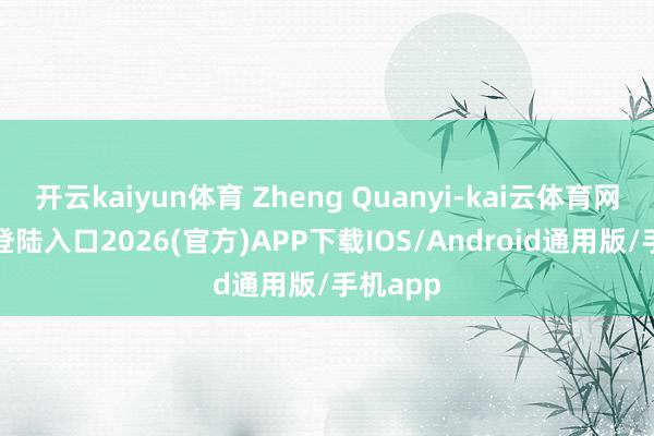 开云kaiyun体育 Zheng Quanyi-kai云体育网页app登陆入口2026(官方)APP下载IOS/Android通用版/手机app