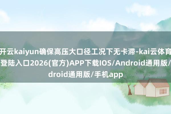 开云kaiyun确保高压大口径工况下无卡滞-kai云体育网页app登陆入口2026(官方)APP下载IOS/Android通用版/手机app